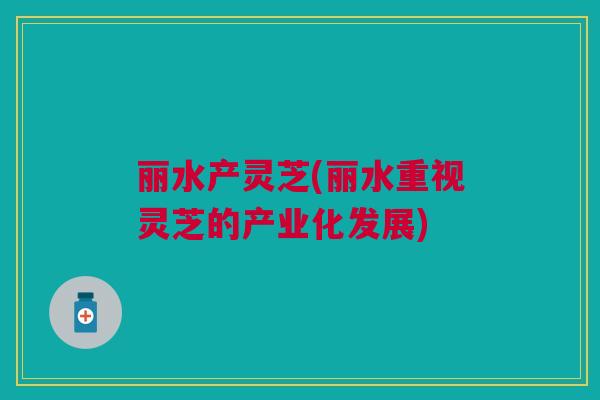 丽水产灵芝(丽水重视灵芝的产业化发展)