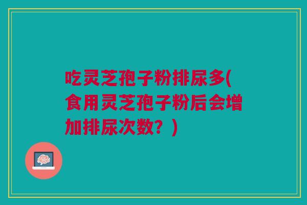 吃灵芝孢子粉排尿多(食用灵芝孢子粉后会增加排尿次数？)