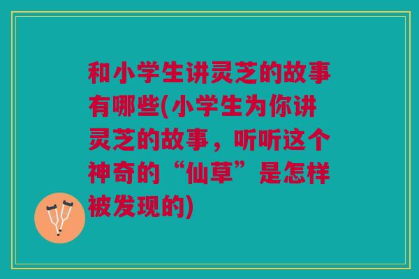 和小学生讲灵芝的故事有哪些(小学生为你讲灵芝的故事，听听这个神奇的“仙草”是怎样被发现的)