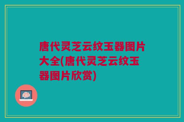 唐代灵芝云纹玉器图片大全(唐代灵芝云纹玉器图片欣赏)