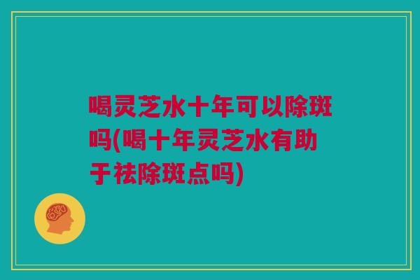 喝灵芝水十年可以除斑吗(喝十年灵芝水有助于祛除斑点吗) 喝灵芝水十年可以除斑吗(喝十年灵芝水有助于祛除斑点吗)