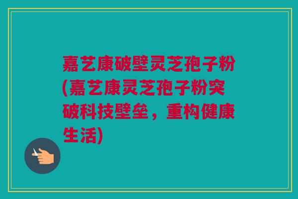 嘉艺康破壁灵芝孢子粉(嘉艺康灵芝孢子粉突破科技壁垒，重构健康生活)