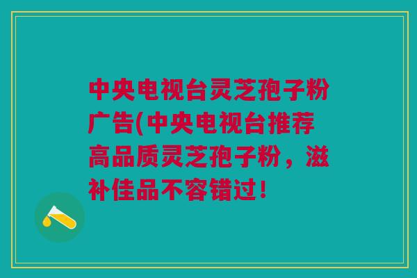 中央电视台灵芝孢子粉广告(中央电视台推荐高品质灵芝孢子粉，滋补佳品不容错过！