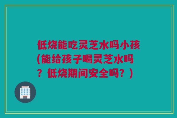 低烧能吃灵芝水吗小孩(能给孩子喝灵芝水吗？低烧期间安全吗？)