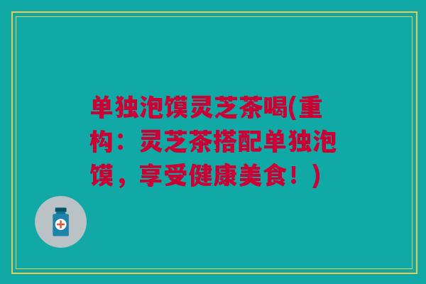 单独泡馍灵芝茶喝(重构：灵芝茶搭配单独泡馍，享受健康美食！)