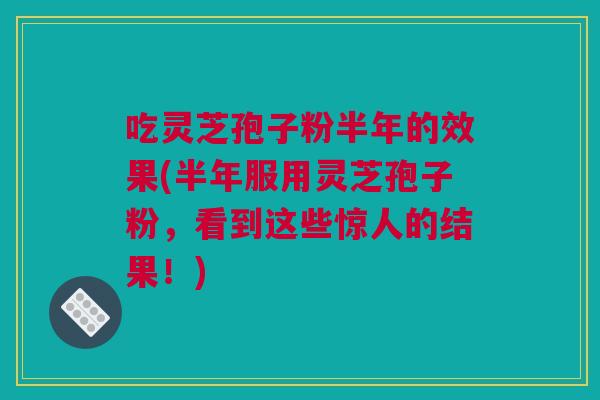 吃灵芝孢子粉半年的效果(半年服用灵芝孢子粉，看到这些惊人的结果！)