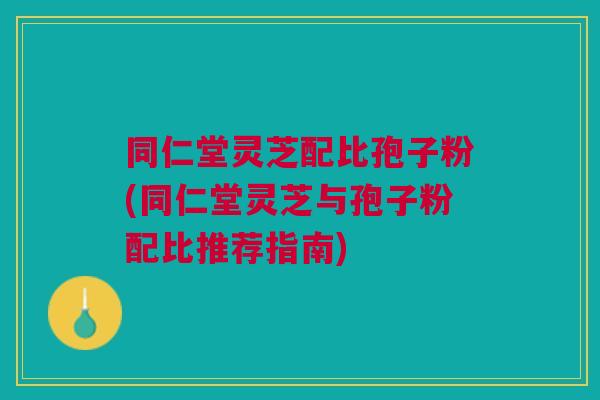 同仁堂灵芝配比孢子粉(同仁堂灵芝与孢子粉配比推荐指南)