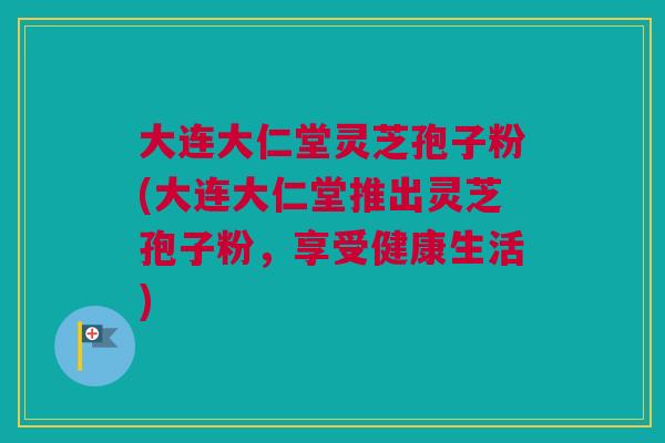 大连大仁堂灵芝孢子粉(大连大仁堂推出灵芝孢子粉，享受健康生活)