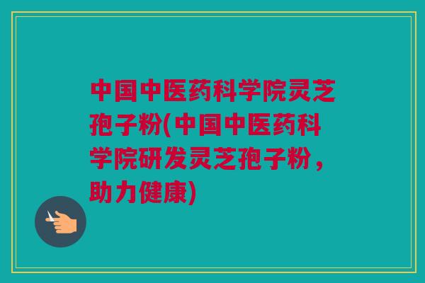 中国中医药科学院灵芝孢子粉(中国中医药科学院研发灵芝孢子粉，助力健康)