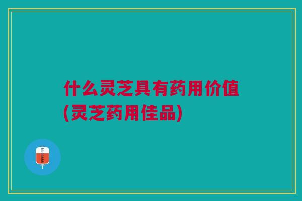 什么灵芝具有药用价值(灵芝药用佳品)