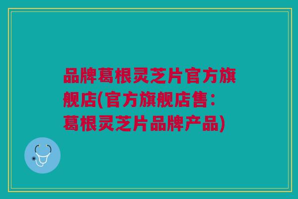 品牌葛根灵芝片官方旗舰店(官方旗舰店售：葛根灵芝片品牌产品)