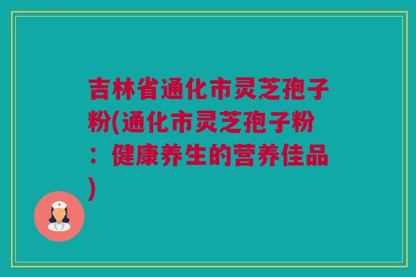 吉林省通化市灵芝孢子粉(通化市灵芝孢子粉：健康养生的营养佳品)