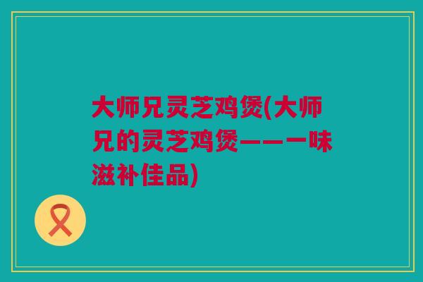 大师兄灵芝鸡煲(大师兄的灵芝鸡煲——一味滋补佳品)