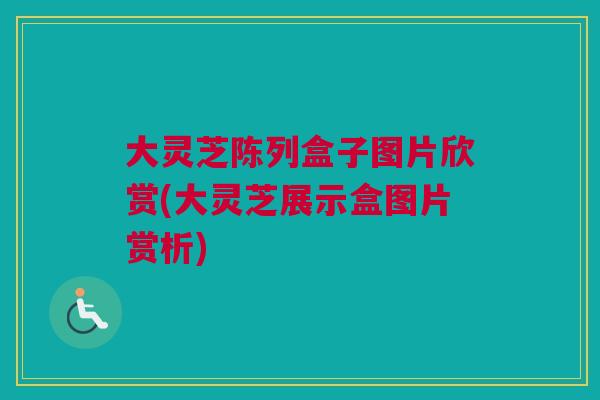大灵芝陈列盒子图片欣赏(大灵芝展示盒图片赏析)