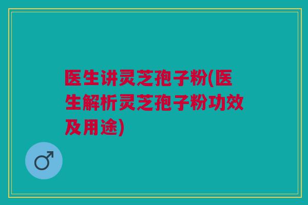 医生讲灵芝孢子粉(医生解析灵芝孢子粉功效及用途)