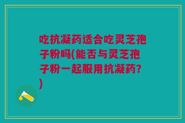 吃抗凝药适合吃灵芝孢子粉吗(能否与灵芝孢子粉一起服用抗凝药？)