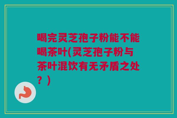 喝完灵芝孢子粉能不能喝茶叶(灵芝孢子粉与茶叶混饮有无矛盾之处？)