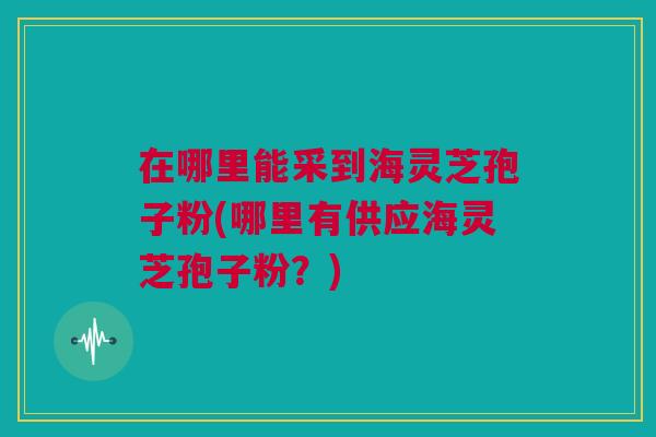 在哪里能采到海灵芝孢子粉(哪里有供应海灵芝孢子粉？)