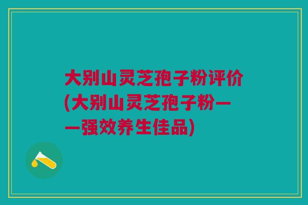 大别山灵芝孢子粉评价(大别山灵芝孢子粉——强效养生佳品)