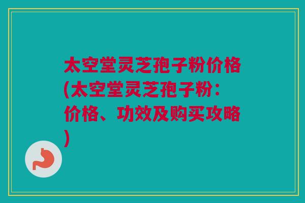 太空堂灵芝孢子粉价格(太空堂灵芝孢子粉：价格、功效及购买攻略)