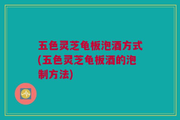 五色灵芝龟板泡酒方式(五色灵芝龟板酒的泡制方法)