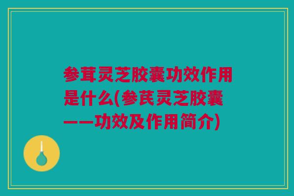 参茸灵芝胶囊功效作用是什么(参芪灵芝胶囊——功效及作用简介)
