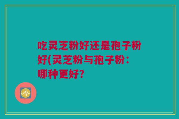 吃灵芝粉好还是孢子粉好(灵芝粉与孢子粉:哪种更好? 吃灵芝粉好还是孢子粉好(灵芝粉与孢子粉:哪种更好?