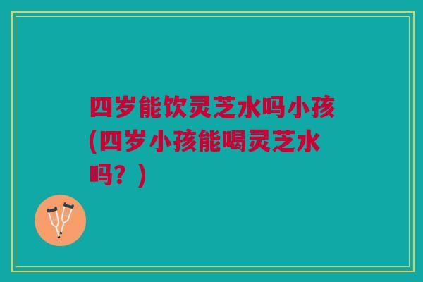 四岁能饮灵芝水吗小孩(四岁小孩能喝灵芝水吗？)