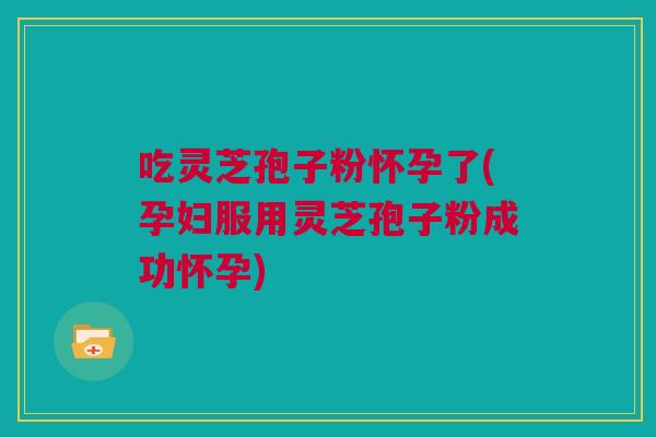 吃灵芝孢子粉怀孕了(孕妇服用灵芝孢子粉成功怀孕)
