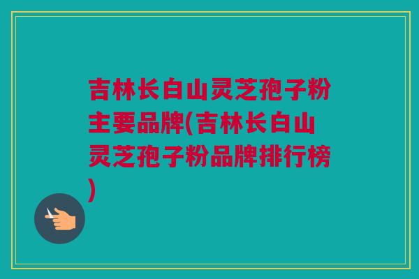 吉林长白山灵芝孢子粉主要品牌(吉林长白山灵芝孢子粉品牌排行榜)
