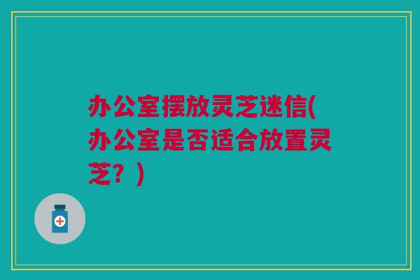 办公室摆放灵芝迷信(办公室是否适合放置灵芝?) 办公室摆放灵芝迷信(办公室是否适合放置灵芝?)