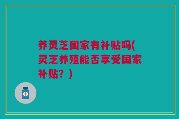 养灵芝国家有补贴吗(灵芝养殖能否享受国家补贴？)