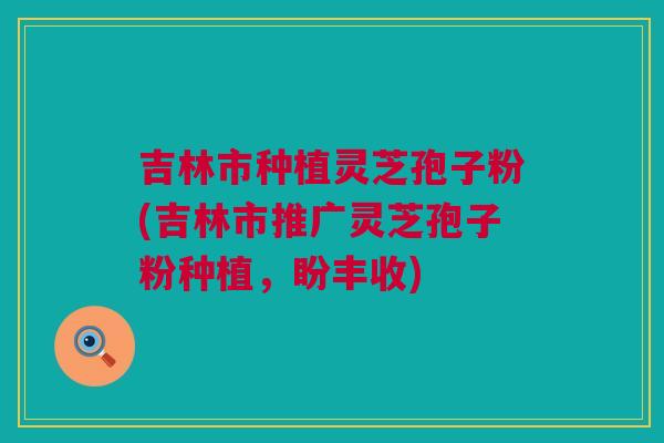 吉林市种植灵芝孢子粉(吉林市推广灵芝孢子粉种植，盼丰收)