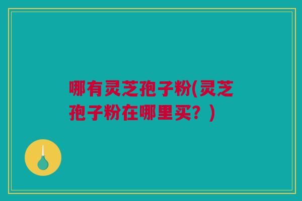 哪有灵芝孢子粉(灵芝孢子粉在哪里买？)
