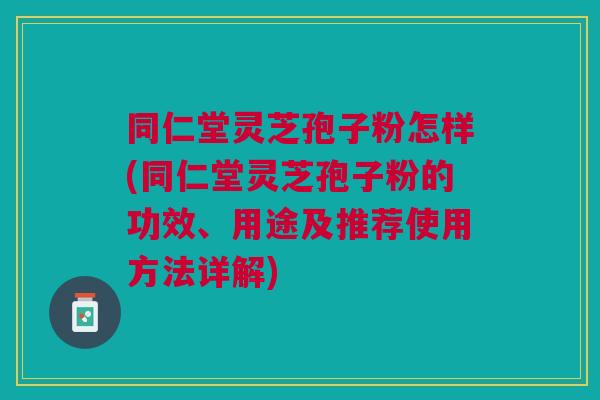 同仁堂灵芝孢子粉怎样(同仁堂灵芝孢子粉的功效、用途及推荐使用方法详解)