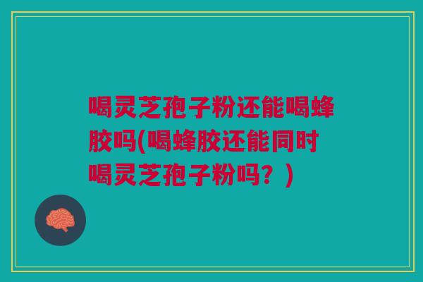 喝灵芝孢子粉还能喝蜂胶吗(喝蜂胶还能同时喝灵芝孢子粉吗？)