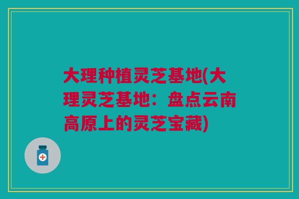 大理种植灵芝基地(大理灵芝基地：盘点云南高原上的灵芝宝藏)