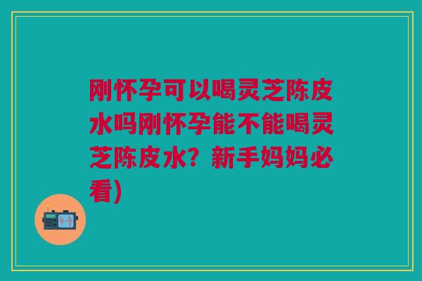 刚怀孕可以喝灵芝陈皮水吗刚怀孕能不能喝灵芝陈皮水？新手妈妈必看)