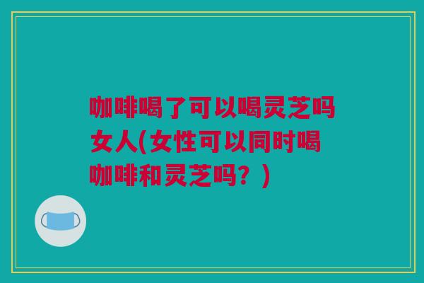 咖啡喝了可以喝灵芝吗女人(女性可以同时喝咖啡和灵芝吗？)