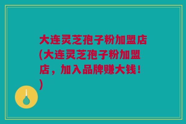 大连灵芝孢子粉加盟店(大连灵芝孢子粉加盟店，加入品牌赚大钱！)