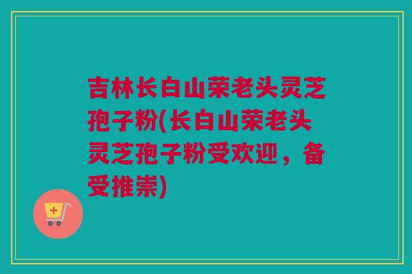 吉林长白山荣老头灵芝孢子粉(长白山荣老头灵芝孢子粉受欢迎，备受推崇)