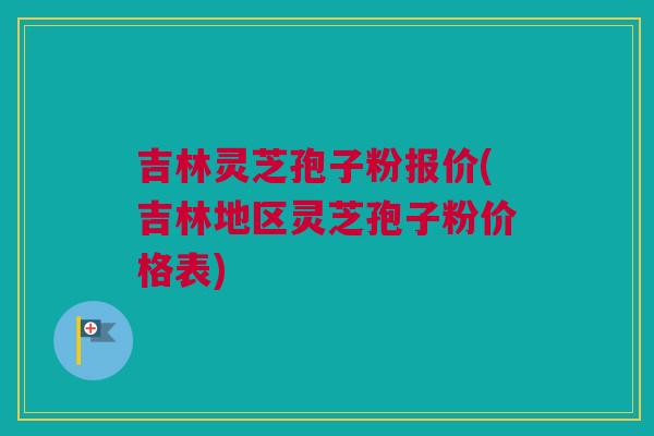 吉林灵芝孢子粉报价(吉林地区灵芝孢子粉价格表)