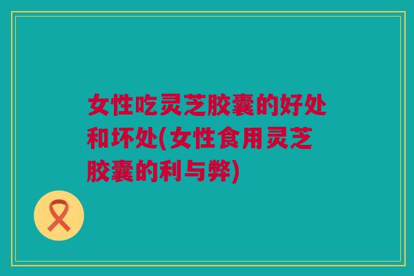女性吃灵芝胶囊的好处和坏处(女性食用灵芝胶囊的利与弊)