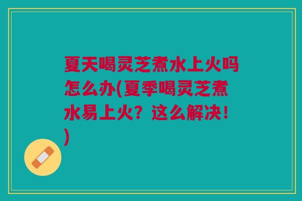 夏天喝灵芝煮水上火吗怎么办(夏季喝灵芝煮水易上火?这么解决!) 夏天喝灵芝煮水上火吗怎么办(夏季喝灵芝煮水易上火?这么解决!)