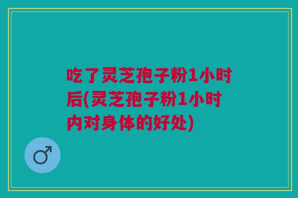 吃了灵芝孢子粉1小时后(灵芝孢子粉1小时内对身体的好处)