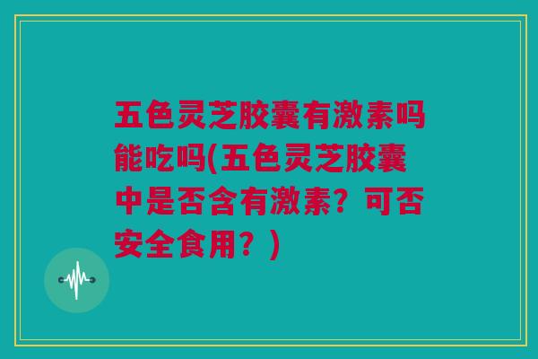 五色灵芝胶囊有激素吗能吃吗(五色灵芝胶囊中是否含有激素？可否安全食用？)