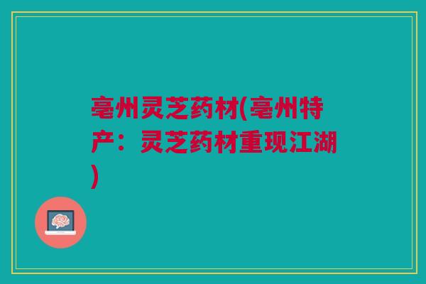 亳州灵芝药材(亳州特产：灵芝药材重现江湖)
