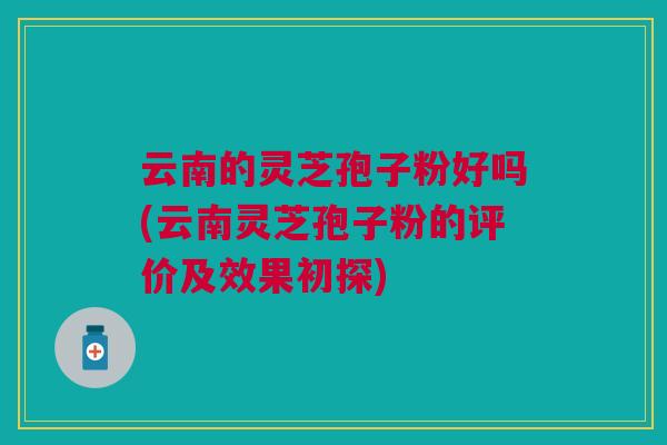 云南的灵芝孢子粉好吗(云南灵芝孢子粉的评价及效果初探)