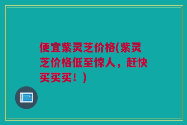 便宜紫灵芝价格(紫灵芝价格低至惊人，赶快买买买！)