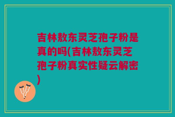 吉林敖东灵芝孢子粉是真的吗(吉林敖东灵芝孢子粉真实性疑云解密)